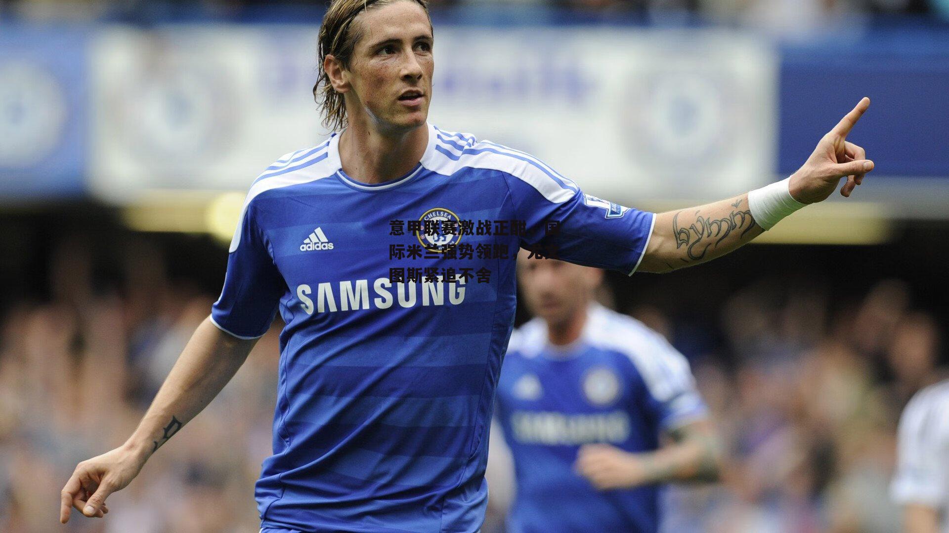 意甲联赛激战正酣,国际米兰强势领跑,尤文图斯紧追不舍